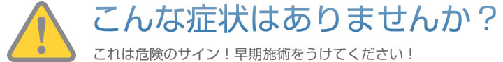 こんな症状ありませんか? これは危険のサイン!早期施術をうけてください!